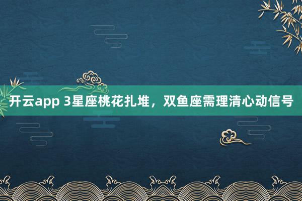 开云app 3星座桃花扎堆，双鱼座需理清心动信号