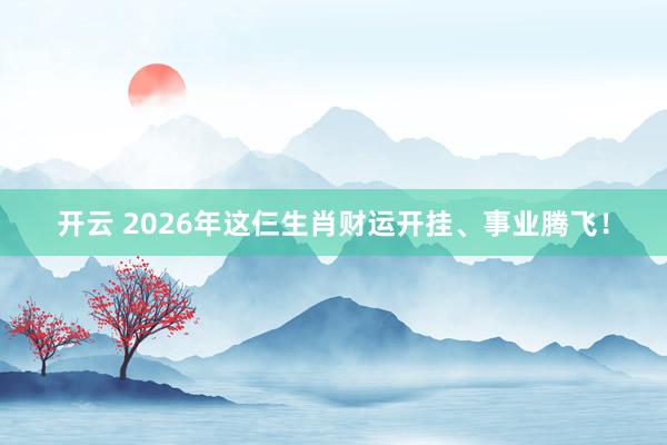 开云 2026年这仨生肖财运开挂、事业腾飞！
