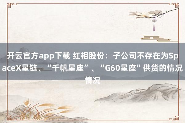 开云官方app下载 红相股份：子公司不存在为SpaceX星链、“千帆星座”、“G60星座”供货的情况