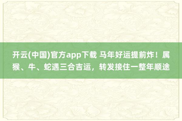 开云(中国)官方app下载 马年好运提前炸！属猴、牛、蛇遇三合吉运，转发接住一整年顺途