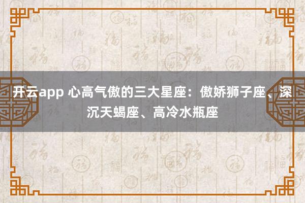开云app 心高气傲的三大星座:傲娇狮子座、深沉天蝎座、高冷水瓶座