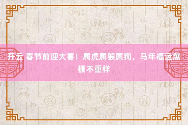 开云 春节前迎大喜！属虎属猴属狗，马年福运爆棚不重样