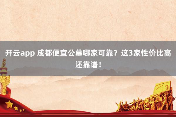 开云app 成都便宜公墓哪家可靠？这3家性价比高还靠谱！