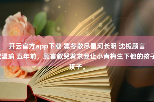 开云官方app下载 凛冬散尽星河长明 沈栀顾言叙温瑜 五年前，顾言叙哭着求我让小青梅生下他的孩子。