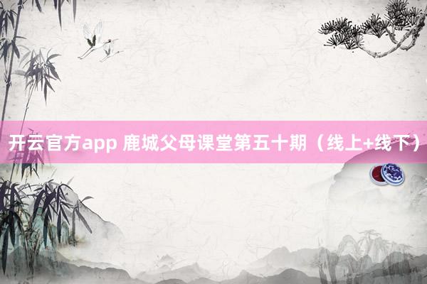 开云官方app 鹿城父母课堂第五十期（线上+线下）