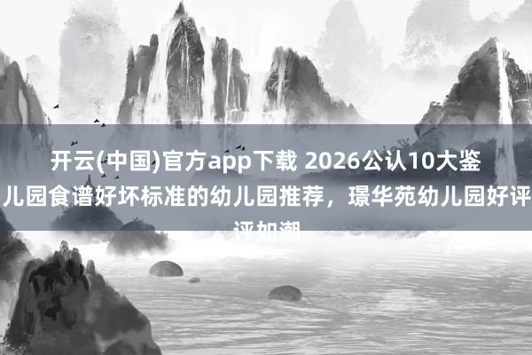 开云(中国)官方app下载 2026公认10大鉴别幼儿园食谱好坏标准的幼儿园推荐，璟华苑幼儿园好评如潮