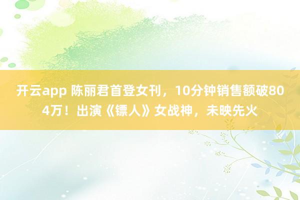 开云app 陈丽君首登女刊，10分钟销售额破804万！出演《镖人》女战神，未映先火