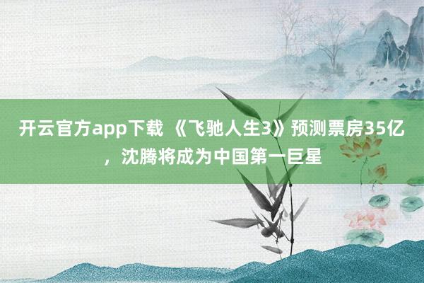 开云官方app下载 《飞驰人生3》预测票房35亿，沈腾将成为中国第一巨星