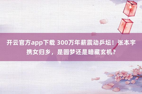 开云官方app下载 300万年薪震动乒坛！张本宇携女归乡，是圆梦还是暗藏玄机？