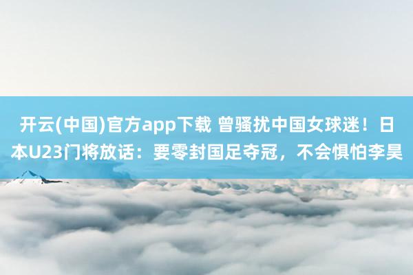 开云(中国)官方app下载 曾骚扰中国女球迷！日本U23门将放话：要零封国足夺冠，不会惧怕李昊