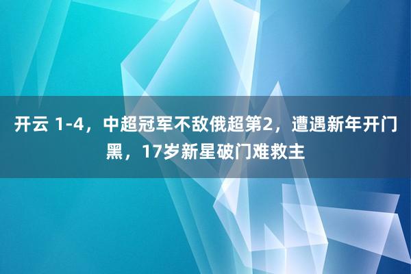 开云 1-4，中超冠军不敌俄超第2，遭遇新年开门黑，17岁新星破门难救主