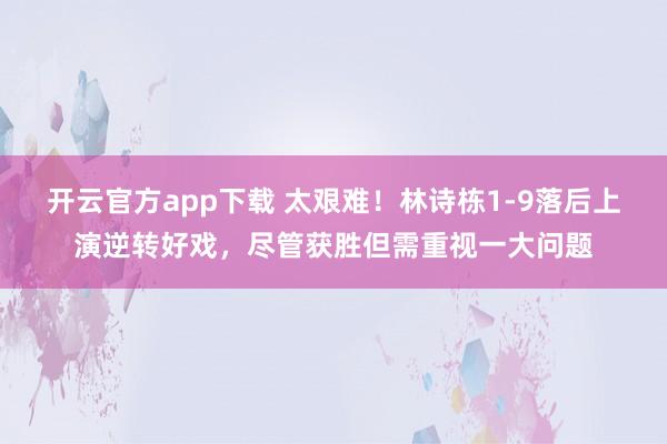 开云官方app下载 太艰难！林诗栋1-9落后上演逆转好戏，尽管获胜但需重视一大问题
