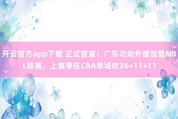 开云官方app下载 正式官宣！广东功勋外援加盟NBL联赛，上赛季在CBA单场砍36+11+11