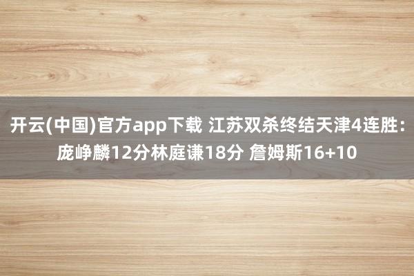 开云(中国)官方app下载 江苏双杀终结天津4连胜：庞峥麟12分林庭谦18分 詹姆斯16+10