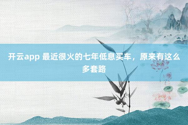 开云app 最近很火的七年低息买车，原来有这么多套路
