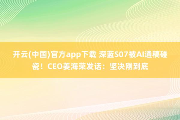 开云(中国)官方app下载 深蓝S07被AI通稿碰瓷！CEO姜海荣发话：坚决刚到底