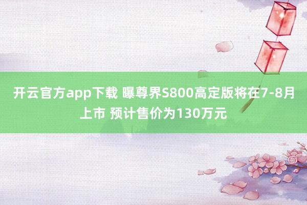 开云官方app下载 曝尊界S800高定版将在7-8月上市 预计售价为130万元