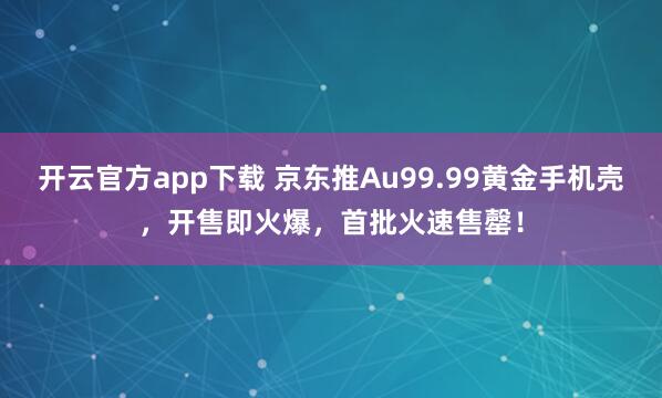 开云官方app下载 京东推Au99.99黄金手机壳，开售即火爆，首批火速售罄！