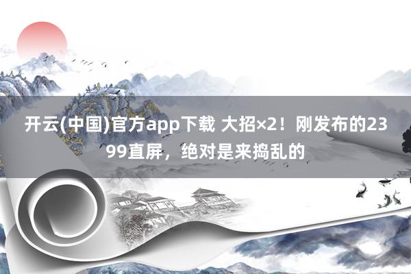 开云(中国)官方app下载 大招×2！刚发布的2399直屏，绝对是来捣乱的