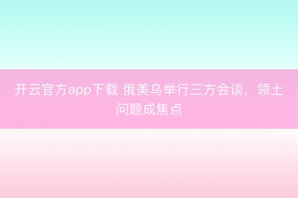 开云官方app下载 俄美乌举行三方会谈，领土问题成焦点