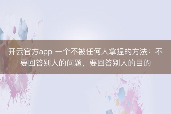 开云官方app 一个不被任何人拿捏的方法:不要回答别人的问题,要回答别人的目的