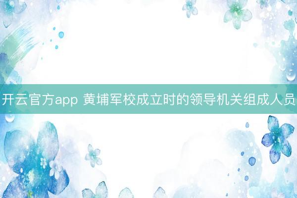 开云官方app 黄埔军校成立时的领导机关组成人员
