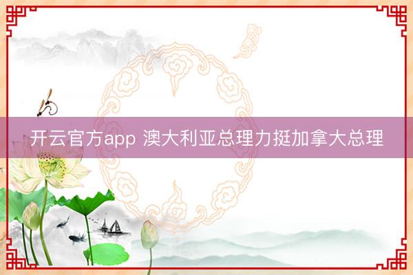 开云官方app 澳大利亚总理力挺加拿大总理