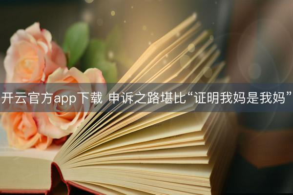 开云官方app下载 申诉之路堪比“证明我妈是我妈”