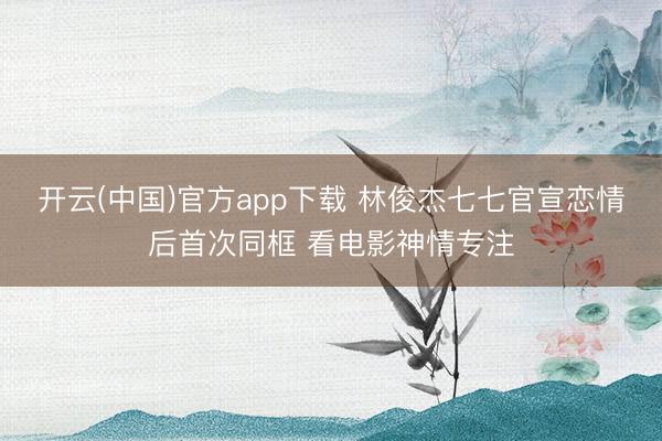开云(中国)官方app下载 林俊杰七七官宣恋情后首次同框 看电影神情专注