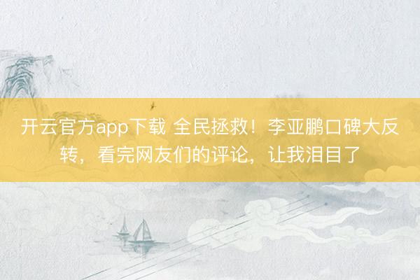 开云官方app下载 全民拯救！李亚鹏口碑大反转，看完网友们的评论，让我泪目了