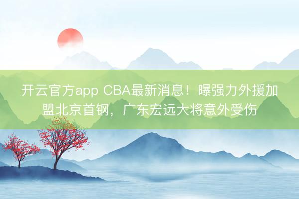 开云官方app CBA最新消息！曝强力外援加盟北京首钢，广东宏远大将意外受伤