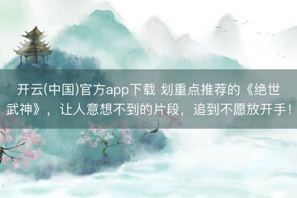 开云(中国)官方app下载 划重点推荐的《绝世武神》,让人意想不到的片段,追到不愿放开手!