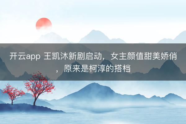 开云app 王凯沐新剧启动，女主颜值甜美娇俏，原来是柯淳的搭档