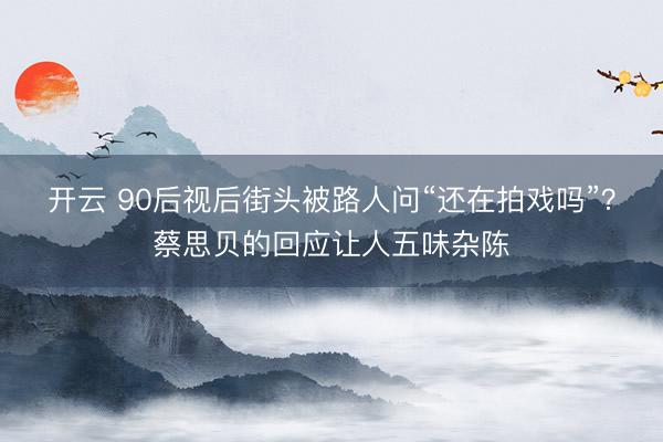 开云 90后视后街头被路人问“还在拍戏吗”？蔡思贝的回应让人五味杂陈