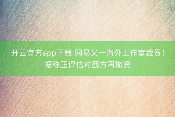 开云官方app下载 网易又一海外工作室裁员！据称正评估对西方再撤资