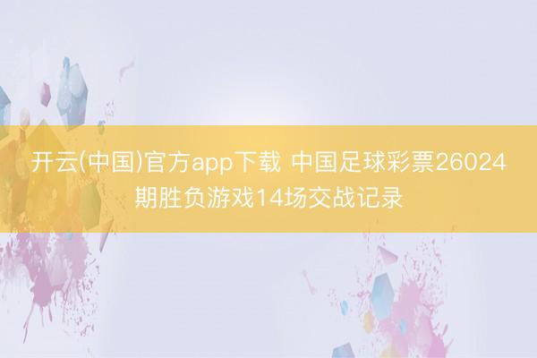 开云(中国)官方app下载 中国足球彩票26024期胜负游戏14场交战记录