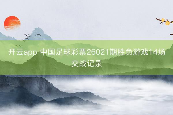 开云app 中国足球彩票26021期胜负游戏14场交战记录