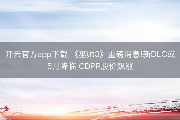 开云官方app下载 《巫师3》重磅消息!新DLC或5月降临 CDPR股价飙涨