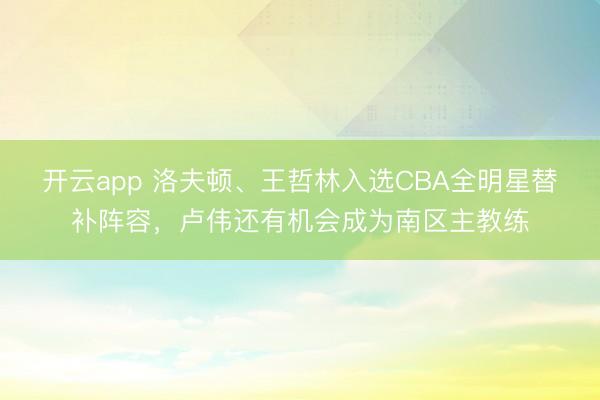 开云app 洛夫顿、王哲林入选CBA全明星替补阵容，卢伟还有机会成为南区主教练