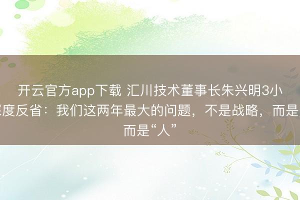 开云官方app下载 汇川技术董事长朱兴明3小时深度反省：我们这两年最大的问题，不是战略，而是“人”