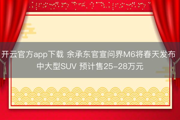 开云官方app下载 余承东官宣问界M6将春天发布 中大型SUV 预计售25-28万元
