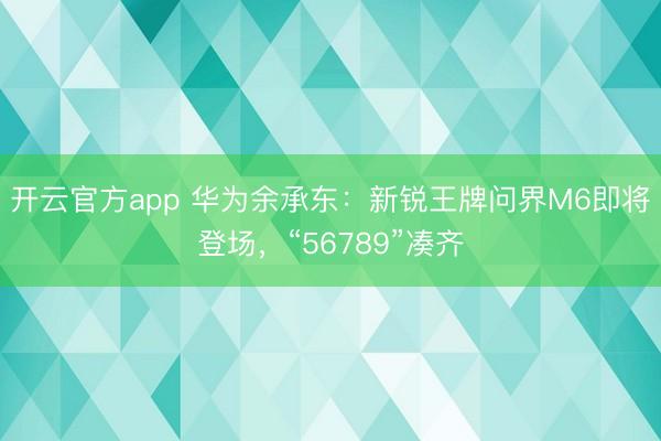 开云官方app 华为余承东:新锐王牌问界M6即将登场,“56789”凑齐
