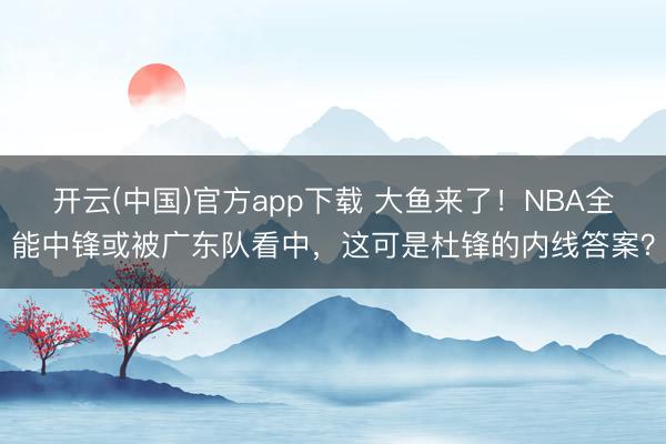 开云(中国)官方app下载 大鱼来了！NBA全能中锋或被广东队看中，这可是杜锋的内线答案？
