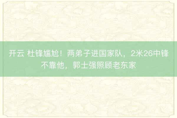 开云 杜锋尴尬!两弟子进国家队,2米26中锋不靠他,郭士强照顾老东家