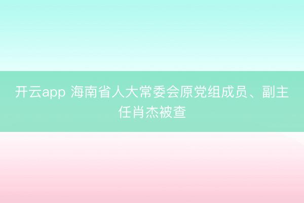开云app 海南省人大常委会原党组成员、副主任肖杰被查