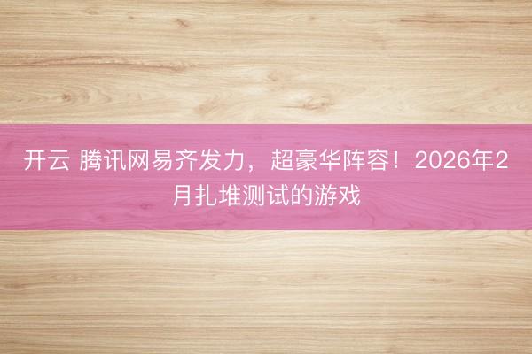 开云 腾讯网易齐发力，超豪华阵容！2026年2月扎堆测试的游戏