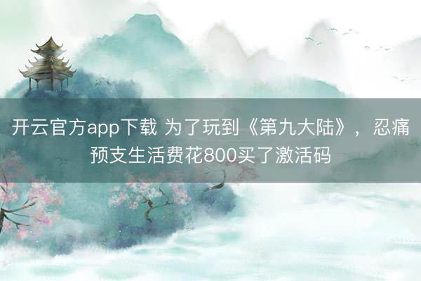 开云官方app下载 为了玩到《第九大陆》，忍痛预支生活费花800买了激活码