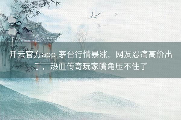开云官方app 茅台行情暴涨，网友忍痛高价出手，热血传奇玩家嘴角压不住了