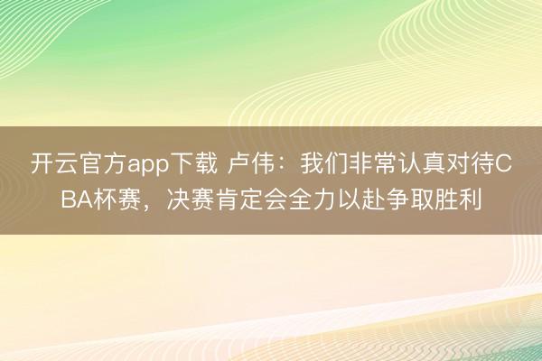 开云官方app下载 卢伟：我们非常认真对待CBA杯赛，决赛肯定会全力以赴争取胜利