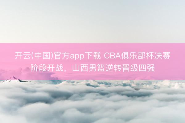 开云(中国)官方app下载 CBA俱乐部杯决赛阶段开战，山西男篮逆转晋级四强